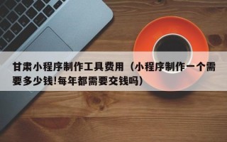 黔南甘肃小程序制作工具费用（小程序制作一个需要多少钱!每年都需要交钱吗）