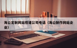 黔南海口定制网站搭建公司电话（海口制作网站企业）