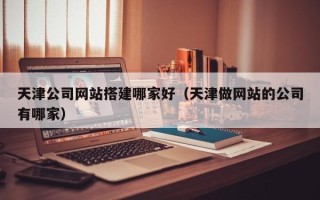 黔南天津公司网站搭建哪家好（天津做网站的公司有哪家）