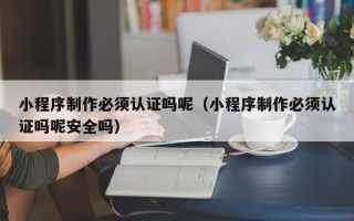 黔南小程序制作必须认证吗呢（小程序制作必须认证吗呢安全吗）