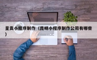 黔南呈贡小程序制作（昆明小程序制作公司有哪些）