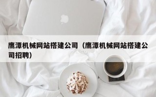 黔南鹰潭机械网站搭建公司（鹰潭机械网站搭建公司招聘）