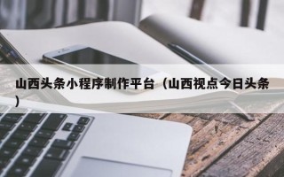 黔南山西头条小程序制作平台（山西视点今日头条）